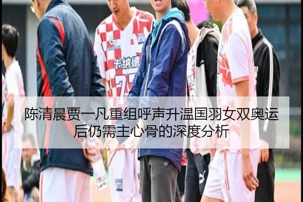 陈清晨贾一凡重组呼声升温国羽女双奥运后仍需主心骨的深度分析